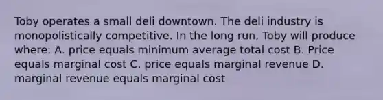 Toby operates a small deli downtown. The deli industry is monopolistically competitive. In the long run, Toby will produce where: A. price equals minimum average total cost B. Price equals marginal cost C. price equals marginal revenue D. marginal revenue equals marginal cost