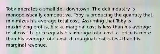 Toby operates a small deli downtown. The deli industry is monopolistically competitive. Toby is producing the quantity that minimizes his average total cost. Assuming that Toby is maximizing profits, his: a. marginal cost is less than his average total cost. b. price equals his average total cost. c. price is more than his average total cost. d. marginal cost is less than his marginal revenue.