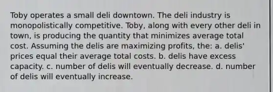 Toby operates a small deli downtown. The deli industry is monopolistically competitive. Toby, along with every other deli in town, is producing the quantity that minimizes average total cost. Assuming the delis are maximizing profits, the: a. delis' prices equal their average total costs. b. delis have excess capacity. c. number of delis will eventually decrease. d. number of delis will eventually increase.