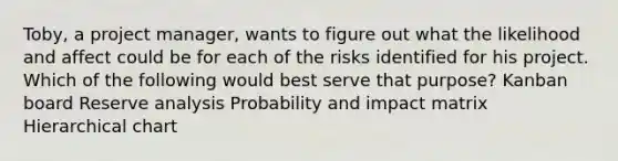 Toby, a project manager, wants to figure out what the likelihood and affect could be for each of the risks identified for his project. Which of the following would best serve that purpose? Kanban board Reserve analysis Probability and impact matrix Hierarchical chart