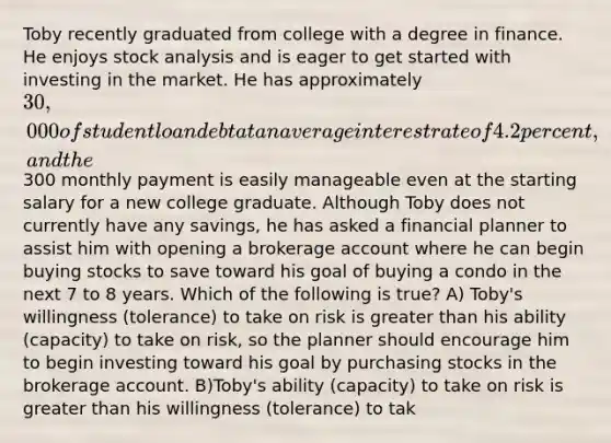 Toby recently graduated from college with a degree in finance. He enjoys stock analysis and is eager to get started with investing in the market. He has approximately 30,000 of student loan debt at an average interest rate of 4.2 percent, and the300 monthly payment is easily manageable even at the starting salary for a new college graduate. Although Toby does not currently have any savings, he has asked a financial planner to assist him with opening a brokerage account where he can begin buying stocks to save toward his goal of buying a condo in the next 7 to 8 years. Which of the following is true? A) Toby's willingness (tolerance) to take on risk is <a href='https://www.questionai.com/knowledge/ktgHnBD4o3-greater-than' class='anchor-knowledge'>greater than</a> his ability (capacity) to take on risk, so the planner should encourage him to begin investing toward his goal by purchasing stocks in the brokerage account. B)Toby's ability (capacity) to take on risk is greater than his willingness (tolerance) to tak