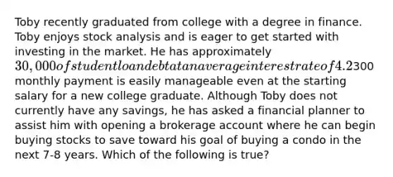 Toby recently graduated from college with a degree in finance. Toby enjoys stock analysis and is eager to get started with investing in the market. He has approximately 30,000 of student loan debt at an average interest rate of 4.2%, and the300 monthly payment is easily manageable even at the starting salary for a new college graduate. Although Toby does not currently have any savings, he has asked a financial planner to assist him with opening a brokerage account where he can begin buying stocks to save toward his goal of buying a condo in the next 7-8 years. Which of the following is true?