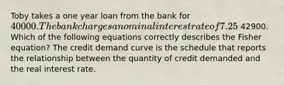 Toby takes a one year loan from the bank for ​40000. The bank charges a nominal interest rate of 7.25​% per annum. The total amount Toby will have to pay to the bank after a year will be ​ 42900. Which of the following equations correctly describes the Fisher​ equation? The credit demand curve is the schedule that reports the relationship between the quantity of credit demanded and the real interest rate.