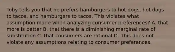 Toby tells you that he prefers hamburgers to hot dogs, hot dogs to tacos, and hamburgers to tacos. This violates what assumption made when analyzing consumer preferences? A. that more is better B. that there is a diminishing marginal rate of substitution C. that consumers are rational D. This does not violate any assumptions relating to consumer preferences.