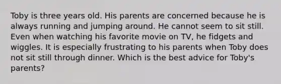 Toby is three years old. His parents are concerned because he is always running and jumping around. He cannot seem to sit still. Even when watching his favorite movie on TV, he fidgets and wiggles. It is especially frustrating to his parents when Toby does not sit still through dinner. Which is the best advice for Toby's parents?