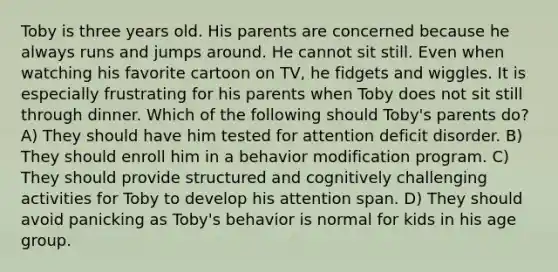 Toby is three years old. His parents are concerned because he always runs and jumps around. He cannot sit still. Even when watching his favorite cartoon on TV, he fidgets and wiggles. It is especially frustrating for his parents when Toby does not sit still through dinner. Which of the following should Toby's parents do? A) They should have him tested for attention deficit disorder. B) They should enroll him in a behavior modification program. C) They should provide structured and cognitively challenging activities for Toby to develop his attention span. D) They should avoid panicking as Toby's behavior is normal for kids in his age group.