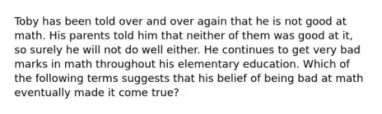 Toby has been told over and over again that he is not good at math. His parents told him that neither of them was good at it, so surely he will not do well either. He continues to get very bad marks in math throughout his elementary education. Which of the following terms suggests that his belief of being bad at math eventually made it come true?