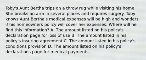 Toby's Aunt Bertha trips on a throw rug while visiting his home. She breaks an arm in several places and requires surgery. Toby knows Aunt Bertha's medical expenses will be high and wonders if his homeowners policy will cover her expenses. Where will he find this information? A. The amount listed on his policy's declaration page for loss of use B. The amount listed in his policy's insuring agreement C. The amount listed in his policy's conditions provision D. The amount listed on his policy's declarations page for medical payments