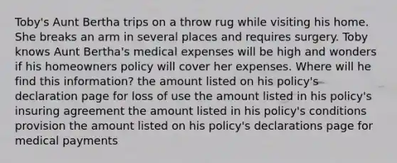 Toby's Aunt Bertha trips on a throw rug while visiting his home. She breaks an arm in several places and requires surgery. Toby knows Aunt Bertha's medical expenses will be high and wonders if his homeowners policy will cover her expenses. Where will he find this information? the amount listed on his policy's declaration page for loss of use the amount listed in his policy's insuring agreement the amount listed in his policy's conditions provision the amount listed on his policy's declarations page for medical payments