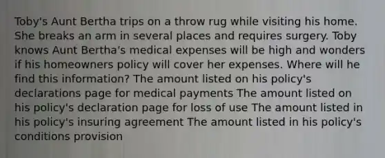 Toby's Aunt Bertha trips on a throw rug while visiting his home. She breaks an arm in several places and requires surgery. Toby knows Aunt Bertha's medical expenses will be high and wonders if his homeowners policy will cover her expenses. Where will he find this information? The amount listed on his policy's declarations page for medical payments The amount listed on his policy's declaration page for loss of use The amount listed in his policy's insuring agreement The amount listed in his policy's conditions provision