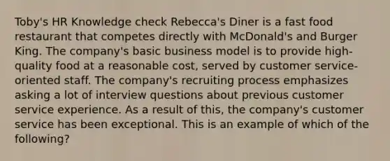 Toby's HR Knowledge check Rebecca's Diner is a fast food restaurant that competes directly with McDonald's and Burger King. The company's basic business model is to provide high-quality food at a reasonable cost, served by customer service-oriented staff. The company's recruiting process emphasizes asking a lot of interview questions about previous customer service experience. As a result of this, the company's customer service has been exceptional. This is an example of which of the following?