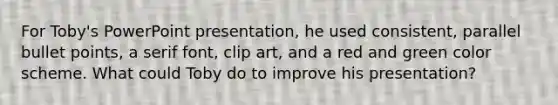 For Toby's PowerPoint presentation, he used consistent, parallel bullet points, a serif font, clip art, and a red and green color scheme. What could Toby do to improve his presentation?