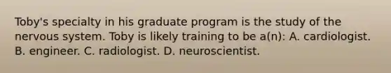 Toby's specialty in his graduate program is the study of the nervous system. Toby is likely training to be a(n): A. cardiologist. B. engineer. C. radiologist. D. neuroscientist.