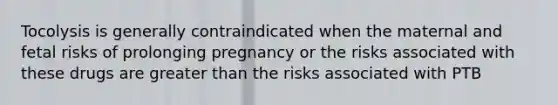 Tocolysis is generally contraindicated when the maternal and fetal risks of prolonging pregnancy or the risks associated with these drugs are greater than the risks associated with PTB