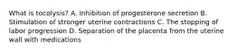 What is​ tocolysis? A. Inhibition of progesterone secretion B. Stimulation of stronger uterine contractions C. The stopping of labor progression D. Separation of the placenta from the uterine wall with medications