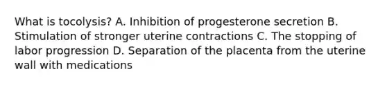 What is​ tocolysis? A. Inhibition of progesterone secretion B. Stimulation of stronger uterine contractions C. The stopping of labor progression D. Separation of the placenta from the uterine wall with medications