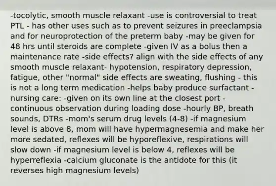 -tocolytic, smooth muscle relaxant -use is controversial to treat PTL - has other uses such as to prevent seizures in preeclampsia and for neuroprotection of the preterm baby -may be given for 48 hrs until steroids are complete -given IV as a bolus then a maintenance rate -side effects? align with the side effects of any smooth muscle relaxant- hypotension, respiratory depression, fatigue, other "normal" side effects are sweating, flushing - this is not a long term medication -helps baby produce surfactant -nursing care: -given on its own line at the closest port -continuous observation during loading dose -hourly BP, breath sounds, DTRs -mom's serum drug levels (4-8) -if magnesium level is above 8, mom will have hypermagnesemia and make her more sedated, reflexes will be hyporeflexive, respirations will slow down -if magnesium level is below 4, reflexes will be hyperreflexia -calcium gluconate is the antidote for this (it reverses high magnesium levels)