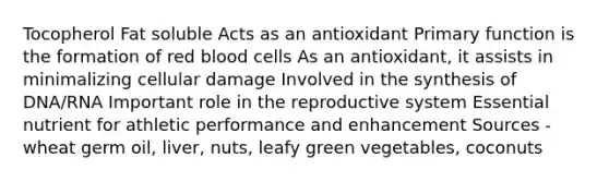 Tocopherol Fat soluble Acts as an antioxidant Primary function is the formation of red blood cells As an antioxidant, it assists in minimalizing cellular damage Involved in the synthesis of DNA/RNA Important role in the reproductive system Essential nutrient for athletic performance and enhancement Sources - wheat germ oil, liver, nuts, leafy green vegetables, coconuts