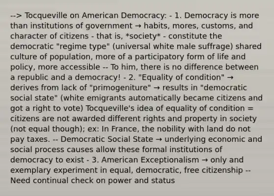 --> Tocqueville on American Democracy: - 1. Democracy is more than institutions of government → habits, mores, customs, and character of citizens - that is, *society* - constitute the democratic "regime type" (universal white male suffrage) shared culture of population, more of a participatory form of life and policy, more accessible -- To him, there is no difference between a republic and a democracy! - 2. "Equality of condition" → derives from lack of "primogeniture" → results in "democratic social state" (white emigrants automatically became citizens and got a right to vote) Tocqueville's idea of equality of condition = citizens are not awarded different rights and property in society (not equal though); ex: In France, the nobility with land do not pay taxes. -- Democratic Social State → underlying economic and social process causes allow these formal institutions of democracy to exist - 3. American Exceptionalism → only and exemplary experiment in equal, democratic, free citizenship -- Need continual check on power and status