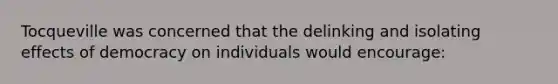 Tocqueville was concerned that the delinking and isolating effects of democracy on individuals would encourage: