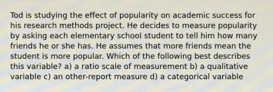 Tod is studying the effect of popularity on academic success for his research methods project. He decides to measure popularity by asking each elementary school student to tell him how many friends he or she has. He assumes that more friends mean the student is more popular. Which of the following best describes this variable? a) a ratio scale of measurement b) a qualitative variable c) an other-report measure d) a categorical variable