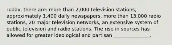 Today, there are: more than 2,000 television stations, approximately 1,400 daily newspapers, more than 13,000 radio stations, 20 major television networks, an extensive system of public television and radio stations. The rise in sources has allowed for greater ideological and partisan _______________.