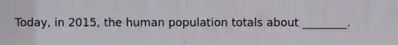 Today, in 2015, the human population totals about ________.