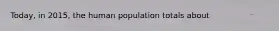 Today, in 2015, the human population totals about