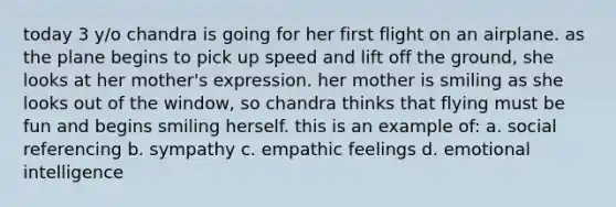 today 3 y/o chandra is going for her first flight on an airplane. as the plane begins to pick up speed and lift off the ground, she looks at her mother's expression. her mother is smiling as she looks out of the window, so chandra thinks that flying must be fun and begins smiling herself. this is an example of: a. social referencing b. sympathy c. empathic feelings d. emotional intelligence