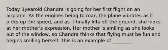 Today 3yearold Chandra is going for her first flight on an airplane. As the engines being to roar, the plane vibrates as it picks up the speed, and as it finally lifts off the ground, she looks at her mother's expression. Her mother is smiling as she looks out of the window, so Chandra thinks that flying must be fun and begins smiling herself. This is an example of ________