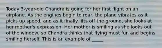 Today 3-year-old Chandra is going for her first flight on an airplane. As the engines begin to roar, the plane vibrates as it picks up speed, and as it finally lifts off the ground, she looks at her mother's expression. Her mother is smiling as she looks out of the window, so Chandra thinks that flying must fun and begins smiling herself. This is an example of _____