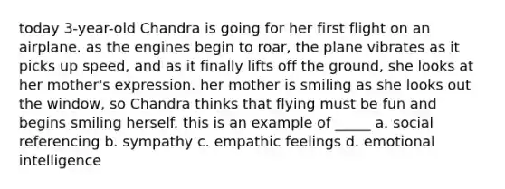 today 3-year-old Chandra is going for her first flight on an airplane. as the engines begin to roar, the plane vibrates as it picks up speed, and as it finally lifts off the ground, she looks at her mother's expression. her mother is smiling as she looks out the window, so Chandra thinks that flying must be fun and begins smiling herself. this is an example of _____ a. social referencing b. sympathy c. empathic feelings d. emotional intelligence