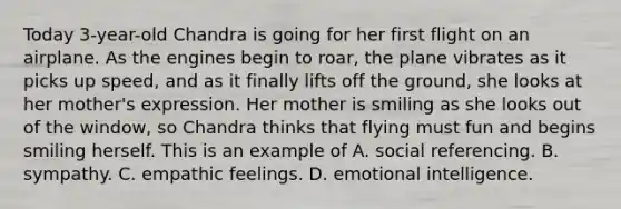 Today 3-year-old Chandra is going for her first flight on an airplane. As the engines begin to roar, the plane vibrates as it picks up speed, and as it finally lifts off the ground, she looks at her mother's expression. Her mother is smiling as she looks out of the window, so Chandra thinks that flying must fun and begins smiling herself. This is an example of A. social referencing. B. sympathy. C. empathic feelings. D. emotional intelligence.