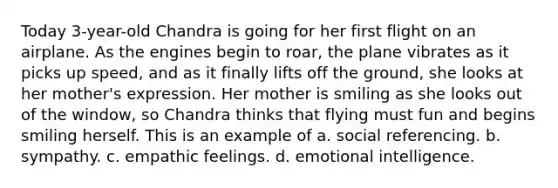 Today 3-year-old Chandra is going for her first flight on an airplane. As the engines begin to roar, the plane vibrates as it picks up speed, and as it finally lifts off the ground, she looks at her mother's expression. Her mother is smiling as she looks out of the window, so Chandra thinks that flying must fun and begins smiling herself. This is an example of a. social referencing. b. sympathy. c. empathic feelings. d. emotional intelligence.