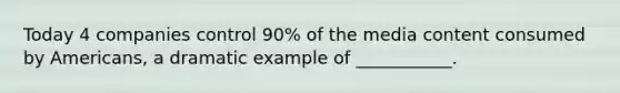 Today 4 companies control 90% of the media content consumed by Americans, a dramatic example of ___________.