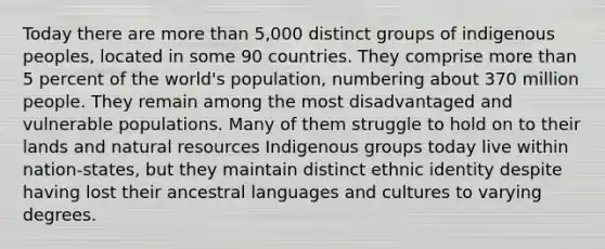 Today there are more than 5,000 distinct groups of indigenous peoples, located in some 90 countries. They comprise more than 5 percent of the world's population, numbering about 370 million people. They remain among the most disadvantaged and vulnerable populations. Many of them struggle to hold on to their lands and natural resources Indigenous groups today live within nation-states, but they maintain distinct ethnic identity despite having lost their ancestral languages and cultures to varying degrees.