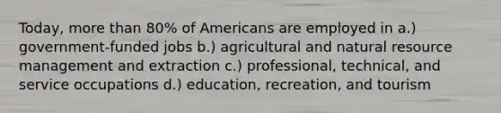 Today, more than 80% of Americans are employed in a.) government-funded jobs b.) agricultural and natural resource management and extraction c.) professional, technical, and service occupations d.) education, recreation, and tourism