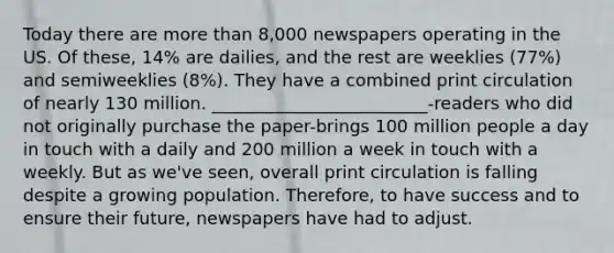 Today there are more than 8,000 newspapers operating in the US. Of these, 14% are dailies, and the rest are weeklies (77%) and semiweeklies (8%). They have a combined print circulation of nearly 130 million. _________________________-readers who did not originally purchase the paper-brings 100 million people a day in touch with a daily and 200 million a week in touch with a weekly. But as we've seen, overall print circulation is falling despite a growing population. Therefore, to have success and to ensure their future, newspapers have had to adjust.