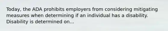 Today, the ADA prohibits employers from considering mitigating measures when determining if an individual has a disability. Disability is determined on...