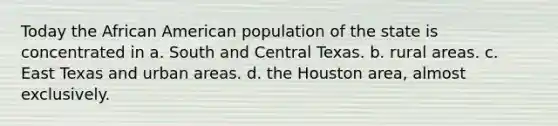 Today the African American population of the state is concentrated in a. South and Central Texas. b. rural areas. c. East Texas and urban areas. d. the Houston area, almost exclusively.