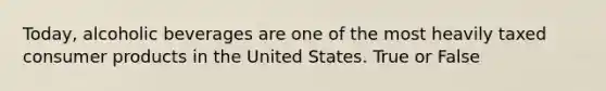 Today, alcoholic beverages are one of the most heavily taxed consumer products in the United States. True or False