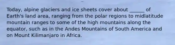 Today, alpine glaciers and ice sheets cover about ______ of Earth's land area, ranging from the polar regions to midlatitude mountain ranges to some of the high mountains along the equator, such as in the Andes Mountains of South America and on Mount Kilimanjaro in Africa.