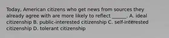 Today, American citizens who get news from sources they already agree with are more likely to reflect ______. A. ideal citizenship B. public-interested citizenship C. self-interested citizenship D. tolerant citizenship