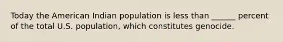 Today the American Indian population is less than ______ percent of the total U.S. population, which constitutes genocide.