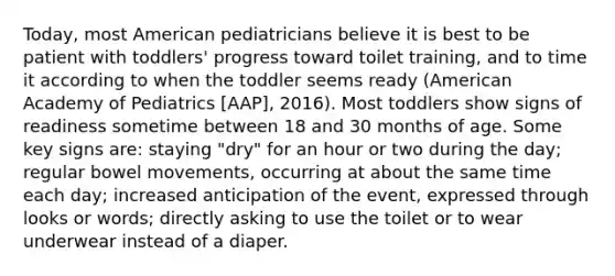 Today, most American pediatricians believe it is best to be patient with toddlers' progress toward toilet training, and to time it according to when the toddler seems ready (American Academy of Pediatrics [AAP], 2016). Most toddlers show signs of readiness sometime between 18 and 30 months of age. Some key signs are: staying "dry" for an hour or two during the day; regular bowel movements, occurring at about the same time each day; increased anticipation of the event, expressed through looks or words; directly asking to use the toilet or to wear underwear instead of a diaper.