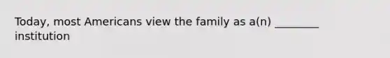 Today, most Americans view the family as a(n) ________ institution