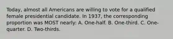 Today, almost all Americans are willing to vote for a qualified female presidential candidate. In 1937, the corresponding proportion was MOST nearly: A. One-half. B. One-third. C. One-quarter. D. Two-thirds.