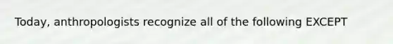 Today, anthropologists recognize all of the following EXCEPT