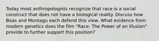 Today most anthropologists recognize that race is a social construct that does not have a biological reality. Discuss how Boas and Montagu each defend this view. What evidence from modern genetics does the film "Race: The Power of an Illusion" provide to further support this position?