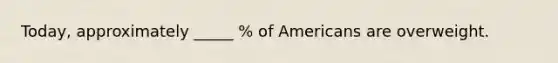 Today, approximately _____ % of Americans are overweight.